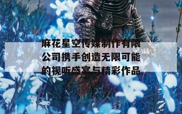 麻花星空传媒制作有限公司携手创造无限可能的视听盛宴与精彩作品