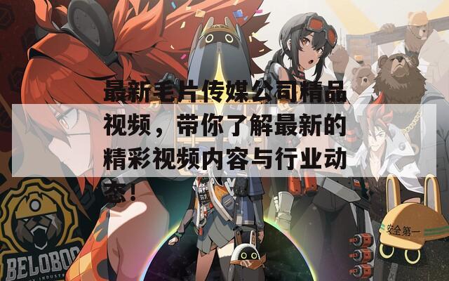 最新毛片传媒公司精品视频，带你了解最新的精彩视频内容与行业动态！