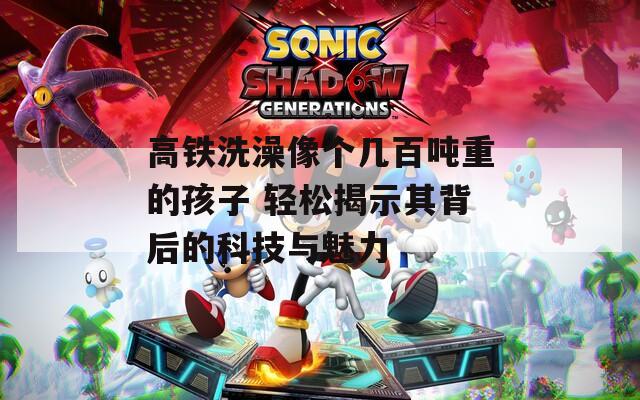 高铁洗澡像个几百吨重的孩子 轻松揭示其背后的科技与魅力