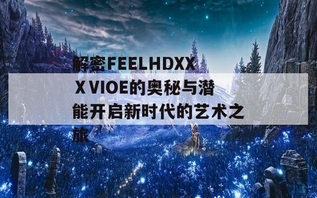 解密FEELHDXXⅩVIOE的奥秘与潜能开启新时代的艺术之旅