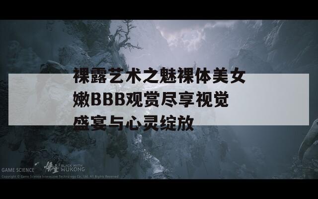 裸露艺术之魅裸体美女嫩BBB观赏尽享视觉盛宴与心灵绽放
