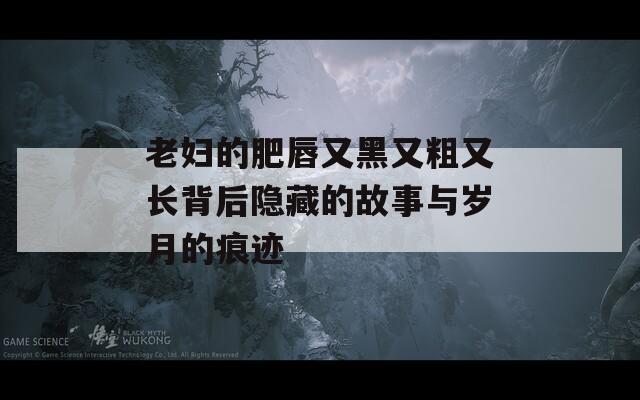 老妇的肥唇又黑又粗又长背后隐藏的故事与岁月的痕迹