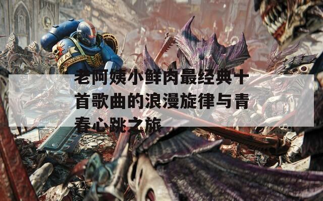 老阿姨小鲜肉最经典十首歌曲的浪漫旋律与青春心跳之旅