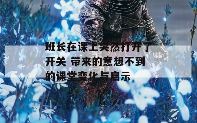 班长在课上突然打开了开关 带来的意想不到的课堂变化与启示