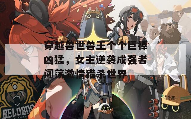 穿越兽世兽王个个巨棒凶猛，女主逆袭成强者闯荡激情猎杀世界