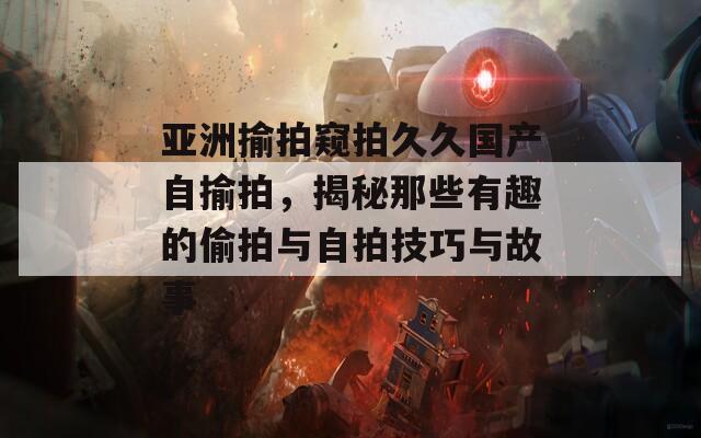 亚洲揄拍窥拍久久国产自揄拍，揭秘那些有趣的偷拍与自拍技巧与故事