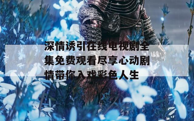 深情诱引在线电视剧全集免费观看尽享心动剧情带你入戏彩色人生