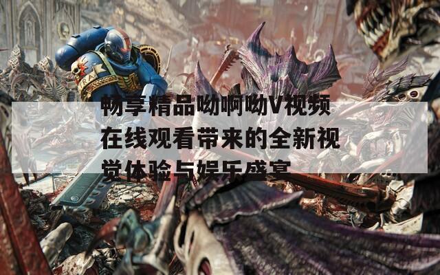 畅享精品呦啊呦V视频在线观看带来的全新视觉体验与娱乐盛宴