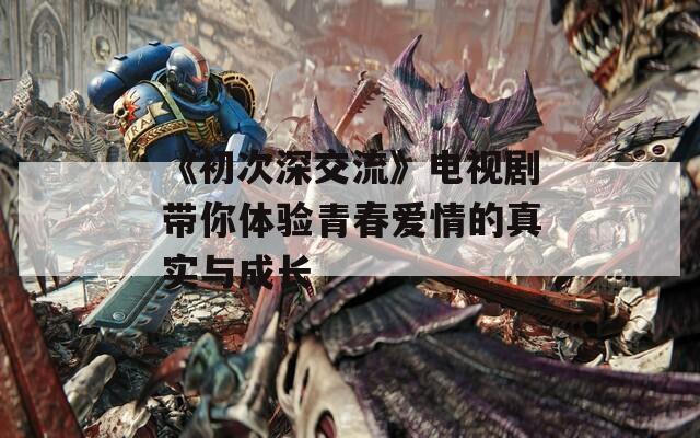 《初次深交流》电视剧带你体验青春爱情的真实与成长