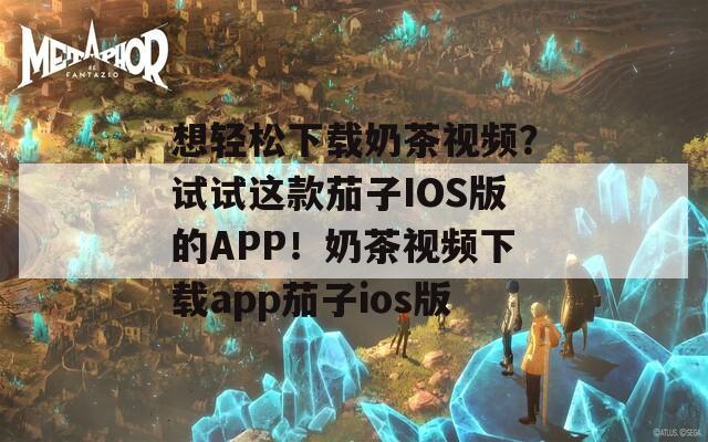 想轻松下载奶茶视频？试试这款茄子IOS版的APP！奶茶视频下载app茄子ios版