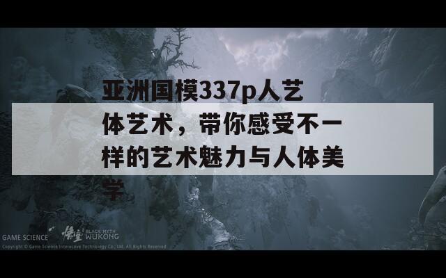 亚洲国模337p人艺体艺术，带你感受不一样的艺术魅力与人体美学