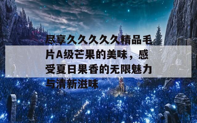 尽享久久久久久精品毛片A级芒果的美味，感受夏日果香的无限魅力与清新滋味