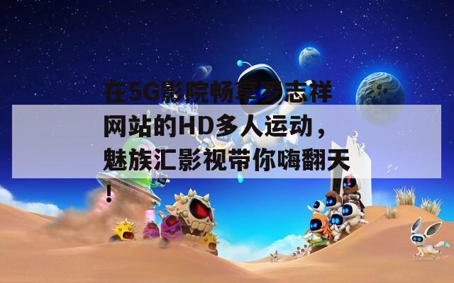 在5G影院畅享罗志祥网站的HD多人运动，魅族汇影视带你嗨翻天！