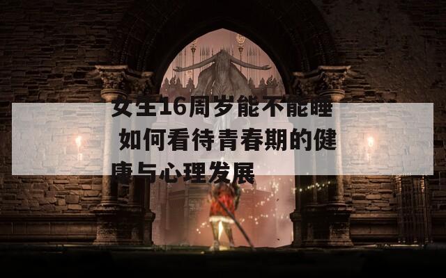 女生16周岁能不能睡 如何看待青春期的健康与心理发展