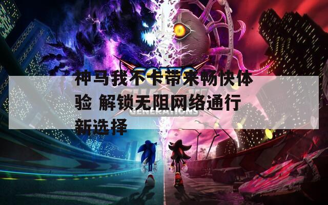神马我不卡带来畅快体验 解锁无阻网络通行新选择