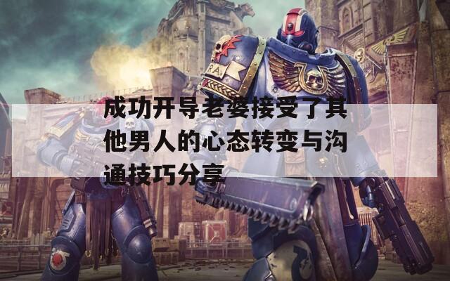 成功开导老婆接受了其他男人的心态转变与沟通技巧分享