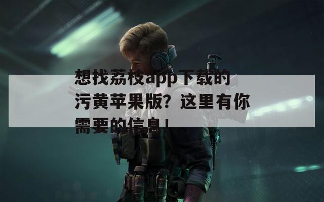 想找荔枝app下载的污黄苹果版？这里有你需要的信息！