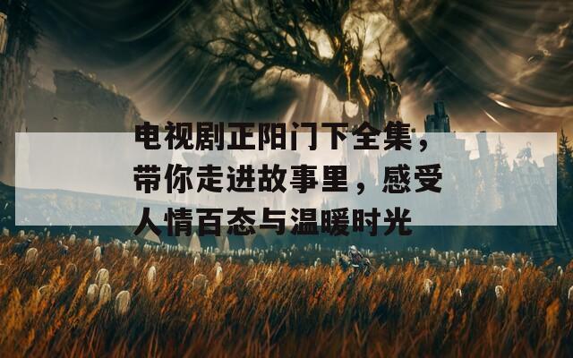 电视剧正阳门下全集，带你走进故事里，感受人情百态与温暖时光