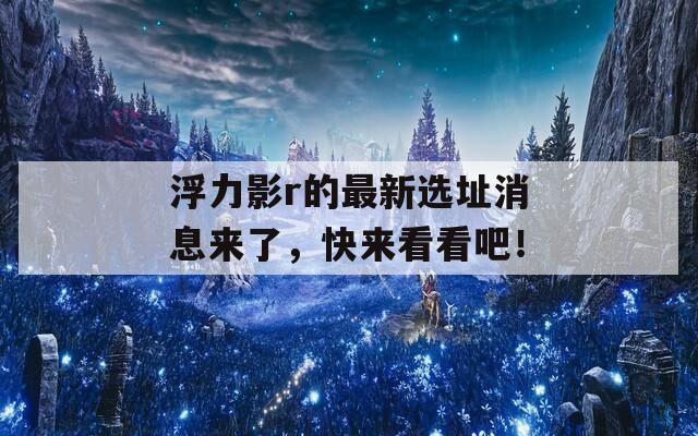 浮力影r的最新选址消息来了，快来看看吧！