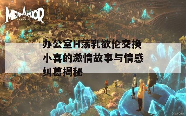 办公室H荡乳欲伦交换小喜的激情故事与情感纠葛揭秘