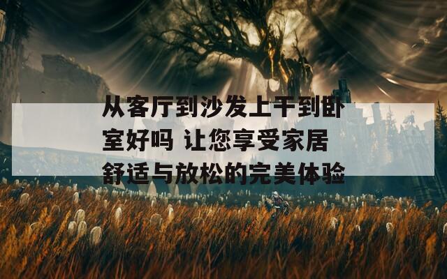 从客厅到沙发上干到卧室好吗 让您享受家居舒适与放松的完美体验