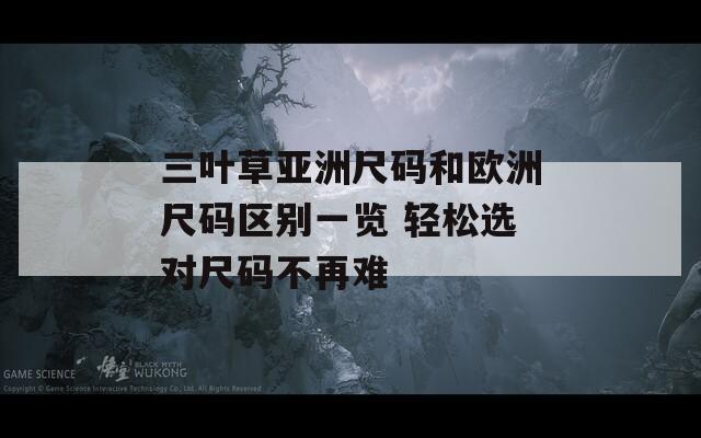 三叶草亚洲尺码和欧洲尺码区别一览 轻松选对尺码不再难