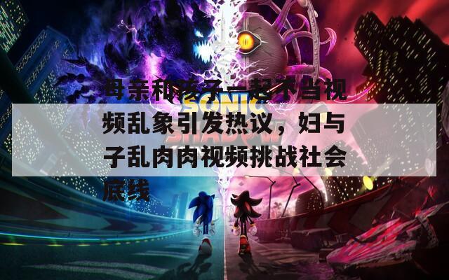 母亲和孩子一起不当视频乱象引发热议，妇与子乱肉肉视频挑战社会底线