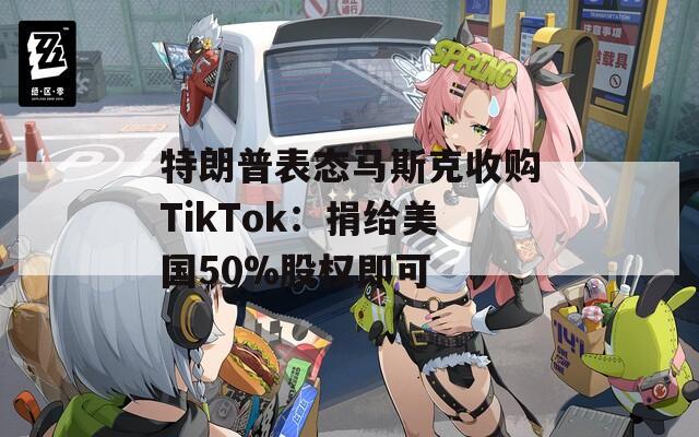 特朗普表态马斯克收购TikTok：捐给美国50%股权即可