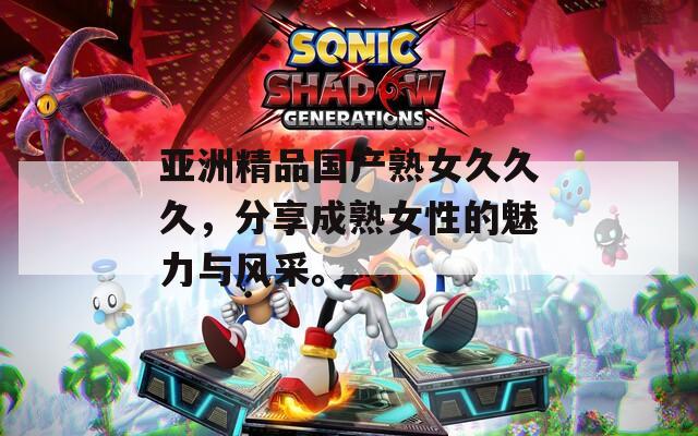 亚洲精品国产熟女久久久，分享成熟女性的魅力与风采。