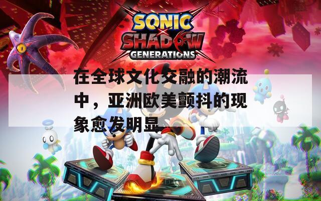 在全球文化交融的潮流中，亚洲欧美颤抖的现象愈发明显