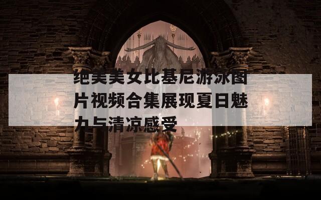 绝美美女比基尼游泳图片视频合集展现夏日魅力与清凉感受