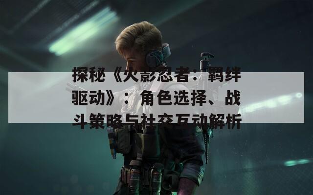 探秘《火影忍者：羁绊驱动》：角色选择、战斗策略与社交互动解析