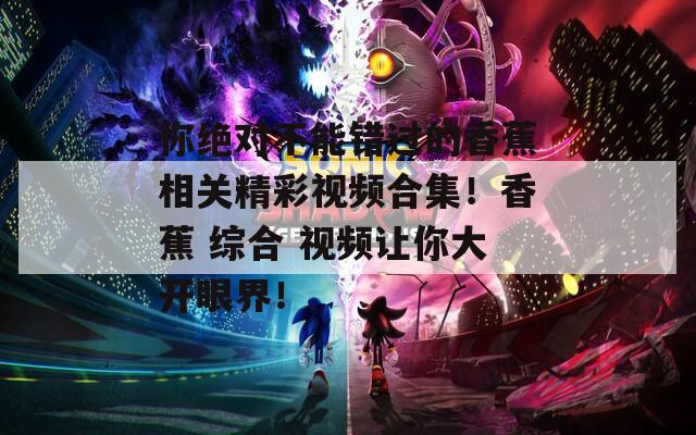 你绝对不能错过的香蕉相关精彩视频合集！香蕉 综合 视频让你大开眼界！
