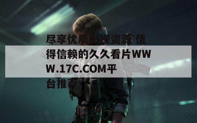 尽享优质影视资源 值得信赖的久久看片WWW.17C.COM平台推荐