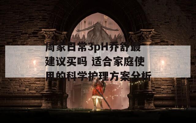 周家日常3pH乔舒最建议买吗 适合家庭使用的科学护理方案分析