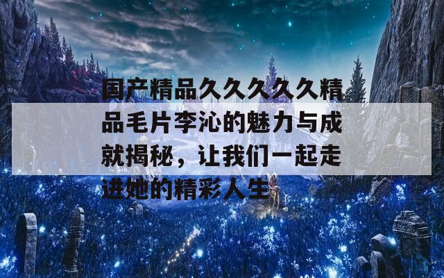 国产精品久久久久久精品毛片李沁的魅力与成就揭秘，让我们一起走进她的精彩人生
