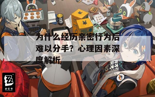 为什么经历亲密行为后难以分手？心理因素深度解析