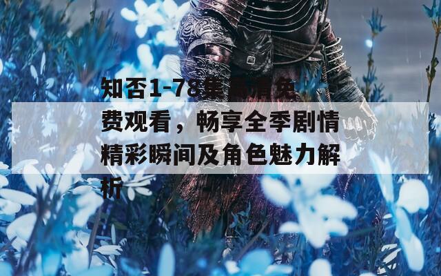 知否1-78集高清免费观看，畅享全季剧情精彩瞬间及角色魅力解析