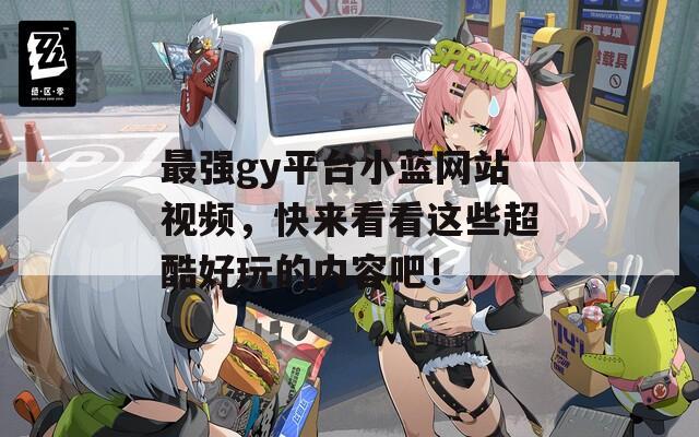 最强gy平台小蓝网站视频，快来看看这些超酷好玩的内容吧！