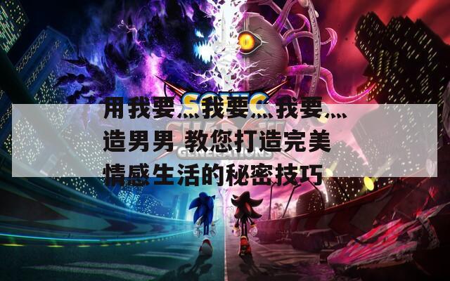 用我要灬我要灬我要灬造男男 教您打造完美情感生活的秘密技巧