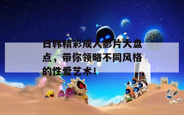 日韩精彩成人影片大盘点，带你领略不同风格的性爱艺术！