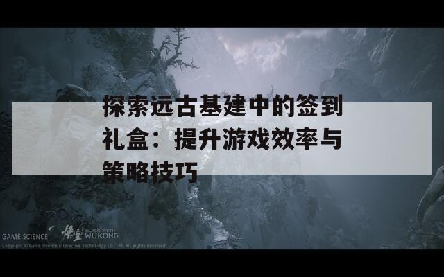 探索远古基建中的签到礼盒：提升游戏效率与策略技巧