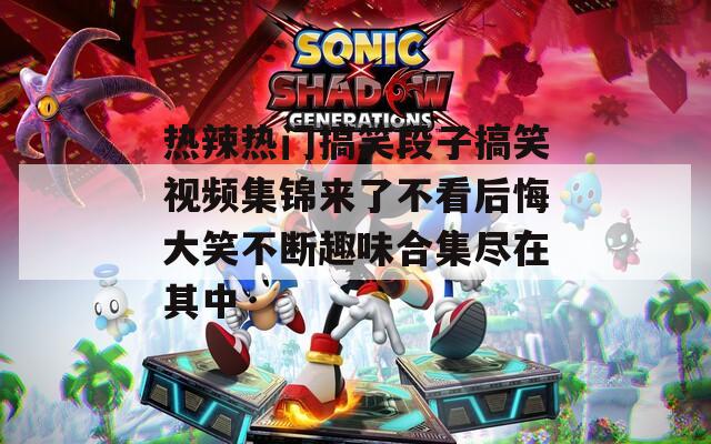 热辣热门搞笑段子搞笑视频集锦来了不看后悔大笑不断趣味合集尽在其中