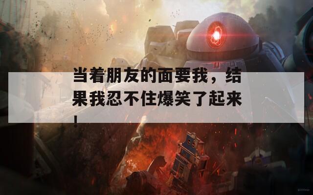 当着朋友的面要我，结果我忍不住爆笑了起来！