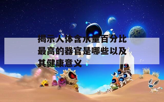 揭示人体含水量百分比最高的器官是哪些以及其健康意义