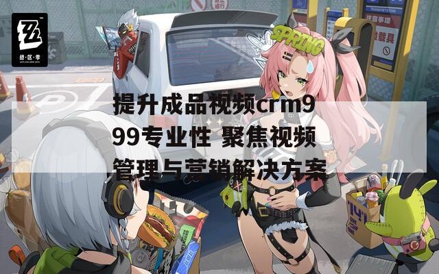 提升成品视频crm999专业性 聚焦视频管理与营销解决方案