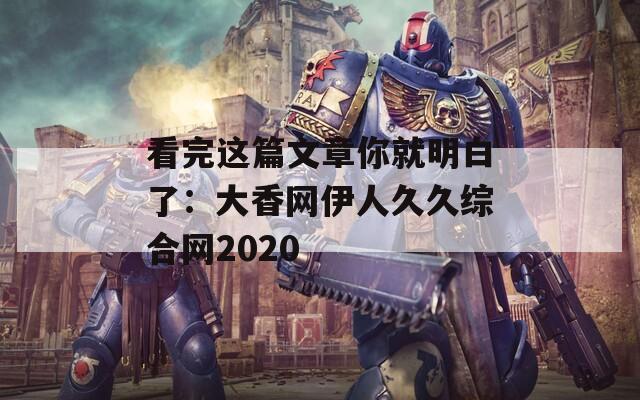看完这篇文章你就明白了：大香网伊人久久综合网2020