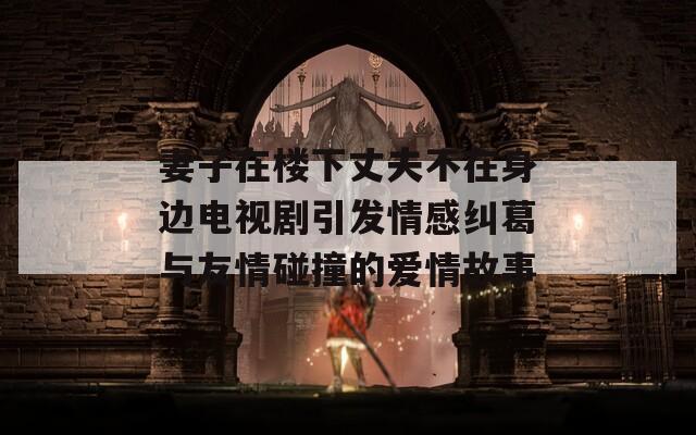 妻子在楼下丈夫不在身边电视剧引发情感纠葛与友情碰撞的爱情故事