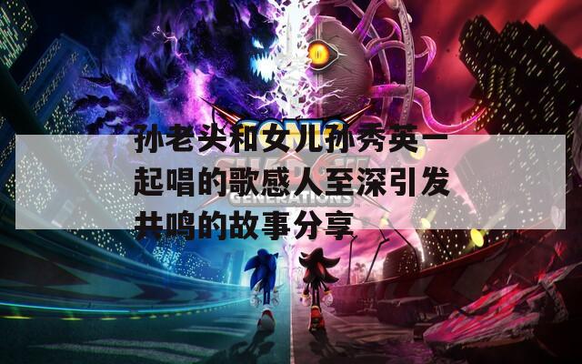 孙老头和女儿孙秀英一起唱的歌感人至深引发共鸣的故事分享