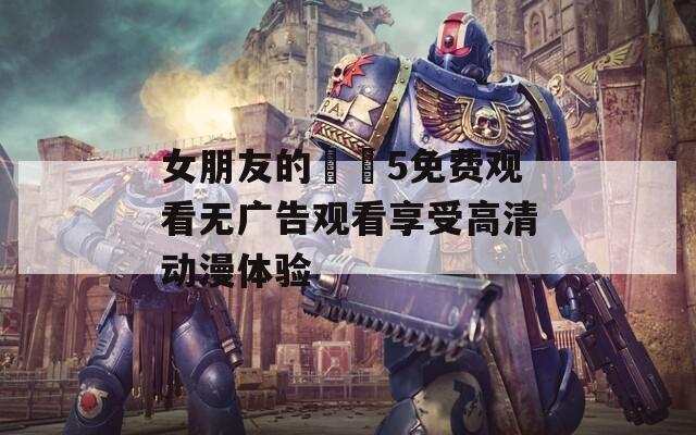 女朋友的妺妺5免费观看无广告观看享受高清动漫体验